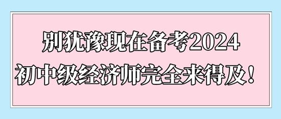 別猶豫現(xiàn)在備考2024初中級(jí)經(jīng)濟(jì)師完全來得及！