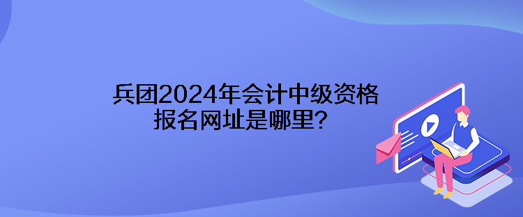 兵團(tuán)2024年會(huì)計(jì)中級(jí)資格報(bào)名網(wǎng)址是哪里？