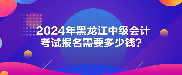 2024年黑龍江中級(jí)會(huì)計(jì)考試報(bào)名需要多少錢？