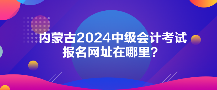 內(nèi)蒙古2024中級(jí)會(huì)計(jì)考試報(bào)名網(wǎng)址在哪里？