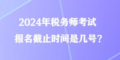 2024年稅務師考試報名截止時間是幾號？