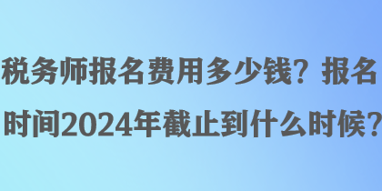 稅務(wù)師報(bào)名費(fèi)用多少錢？報(bào)名時(shí)間2024年截止到什么時(shí)候？