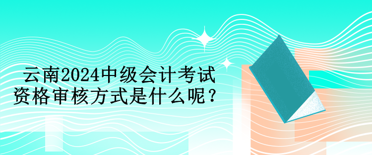 云南2024中級(jí)會(huì)計(jì)考試資格審核方式是什么呢？