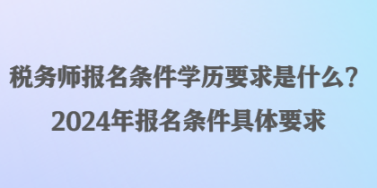 稅務師報名條件學歷要求是什么？2024年報名條件具體要求