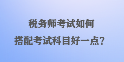 稅務(wù)師考試如何搭配考試科目好一點(diǎn)？