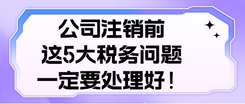 公司注銷前， 這5大稅務(wù)問(wèn)題，一定要處理好！