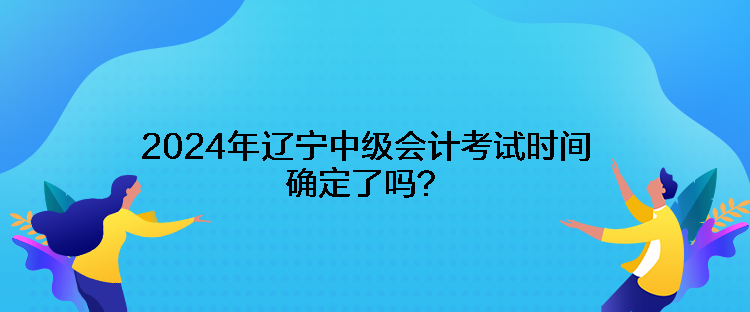 2024年遼寧中級會計考試時間確定了嗎？