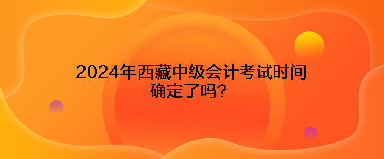 2024年西藏中級會計考試時間確定了嗎？