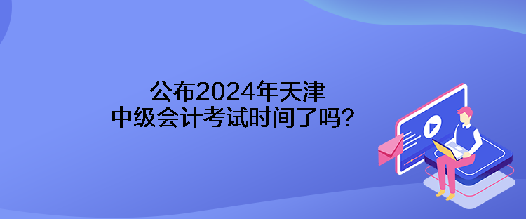 公布2024年天津中級會計考試時間了嗎？