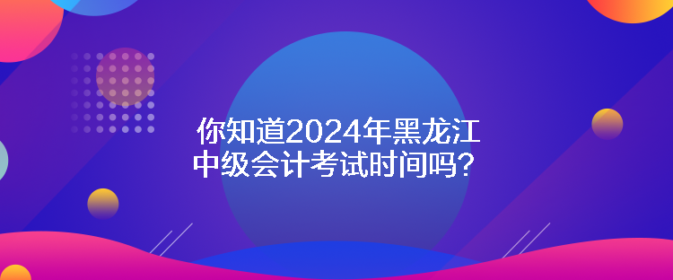 你知道2024年黑龍江中級會計考試時間嗎？