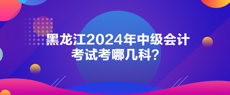 黑龍江2024年中級會計(jì)考試考哪幾科？