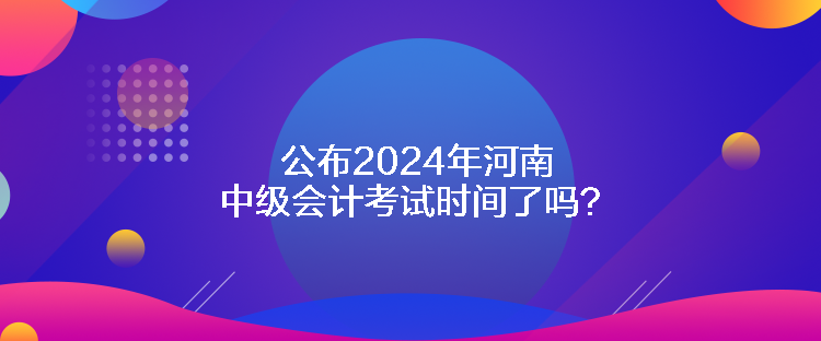 公布2024年河南中級會計考試時間了嗎？