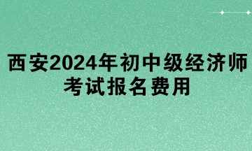 西安2024年初中級經(jīng)濟(jì)師考試報名費(fèi)用