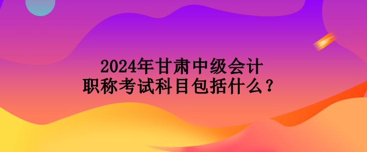 2024年甘肅中級(jí)會(huì)計(jì)職稱考試科目包括什么？