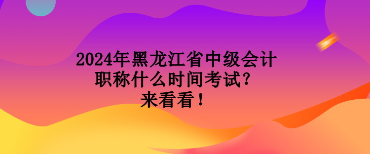 2024年黑龍江省中級會計職稱什么時間考試？來看看！