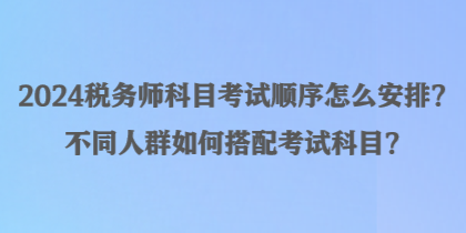 2024稅務(wù)師科目考試順序怎么安排？不同人群如何搭配考試科目？