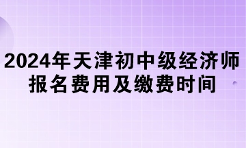 2024年天津初中級經(jīng)濟(jì)師報(bào)名費(fèi)用及繳費(fèi)時間