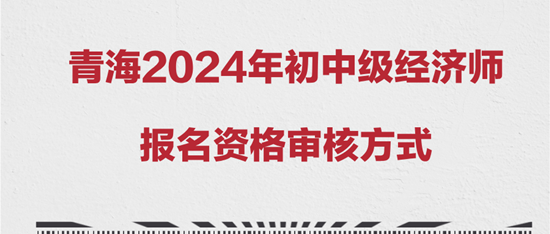 青海2024年初中級(jí)經(jīng)濟(jì)師報(bào)名資格審核方式