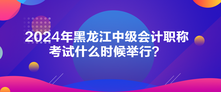 2024年黑龍江中級會計職稱考試什么時候舉行？