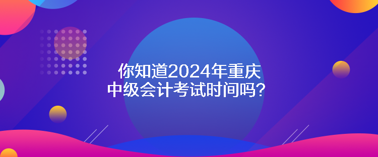 你知道2024年重慶中級會計考試時間嗎？