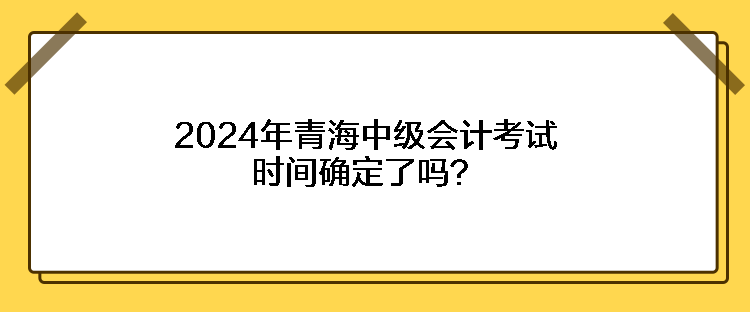 2024年青海中級(jí)會(huì)計(jì)考試時(shí)間確定了嗎？