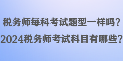 稅務(wù)師每科考試題型一樣嗎？2024稅務(wù)師考試科目有哪些？