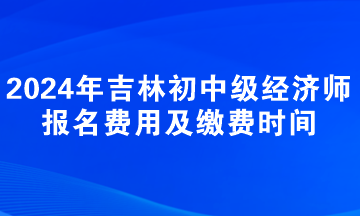 2024年吉林初中級經濟師報名費用及繳費時間