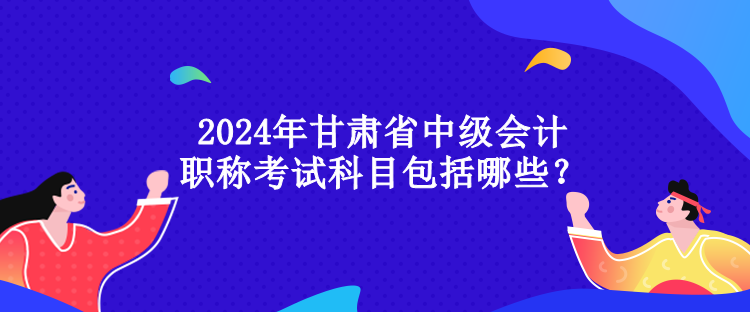 2024年甘肅省中級會計職稱考試科目包括哪些？