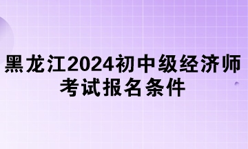 黑龍江2024年初中級經(jīng)濟(jì)師考試報名條件