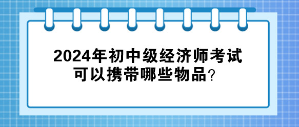 2024年初中級經(jīng)濟師考試可以攜帶哪些物品？