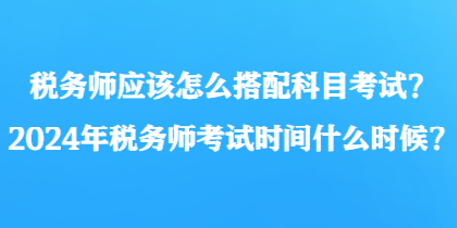 稅務師應該怎么搭配科目考試？2024年稅務師考試時間什么時候？