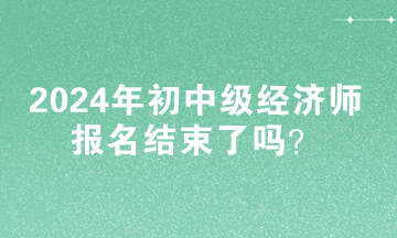 2024年初中級經(jīng)濟師報名結(jié)束了嗎？