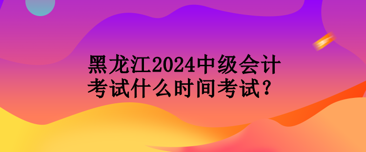 黑龍江2024中級會計考試什么時間考試？