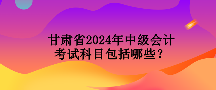 甘肅省2024年中級會計考試科目包括哪些？