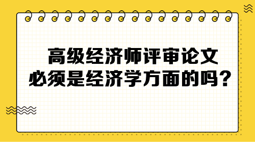 高級經(jīng)濟師評審論文必須是經(jīng)濟學(xué)方面的嗎？