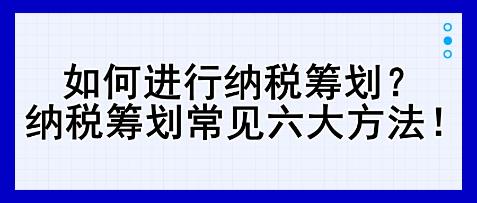 如何進行納稅籌劃？納稅籌劃常見六大方法！