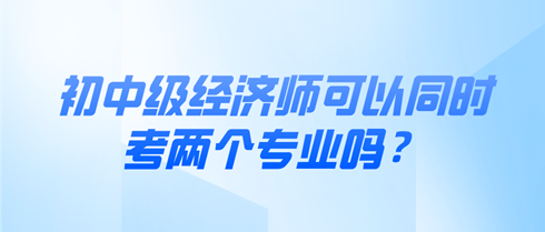 初中級經(jīng)濟師可以同時考兩個專業(yè)嗎？