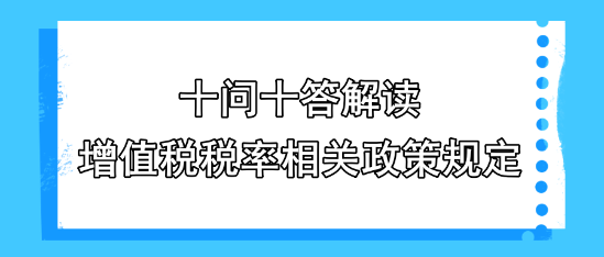 十問十答解讀增值稅稅率相關(guān)政策規(guī)定